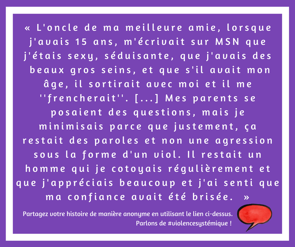 L'oncle de ma meilleure amie, lorsque j'avais 15 ans, m'écrivait sur MSN que j'étais sexy, séduisante, que j'avais des  beaux gros seins, et que s'il avait mon âge, il sortirait avec moi et il me ''frencherait''. [...] Mes parents se posaient des questions, mais je minimisais parce que justement, ça restait des paroles et non une agression sous la forme d'un viol. Il restait un homme qui je cotoyais régulièrement et que j'appréciais beaucoup et j'ai senti que ma confiance avait été brisée. 