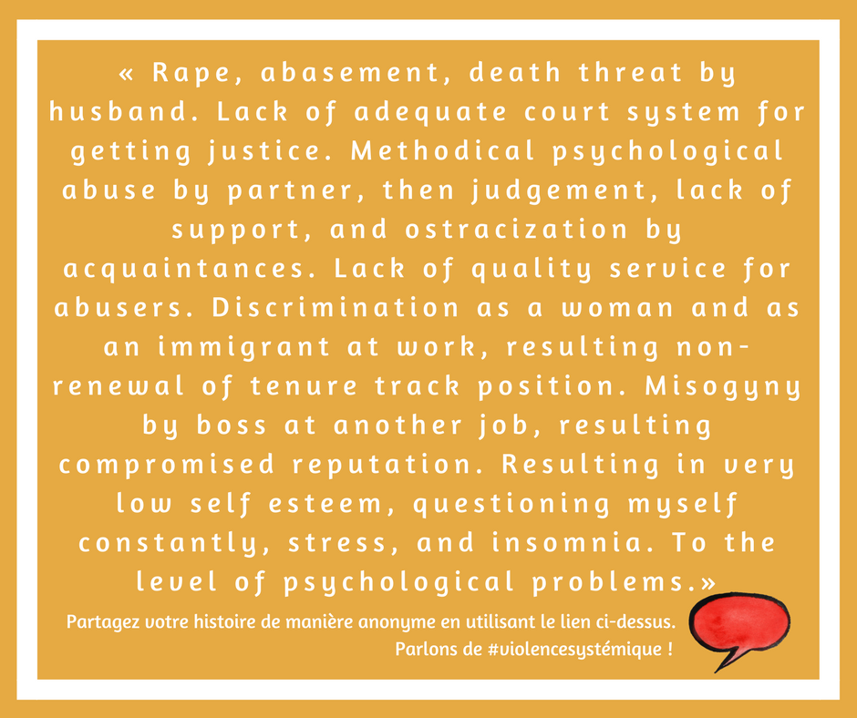  Rape, abasement, death threat by husband. Lack of adequate court system for getting justice. Methodical psychological abuse by partner, then judgement, lack of support, and ostracization by acquaintances. Lack of quality service for abusers. Discrimination as a woman and as an immigrant at work, resulting non-renewal of tenure track position. Misogyny by boss at another job, resulting compromised reputation. Resulting in very low self esteem, questioning myself constantly, stress, and insomnia. To the level of psychological problems.