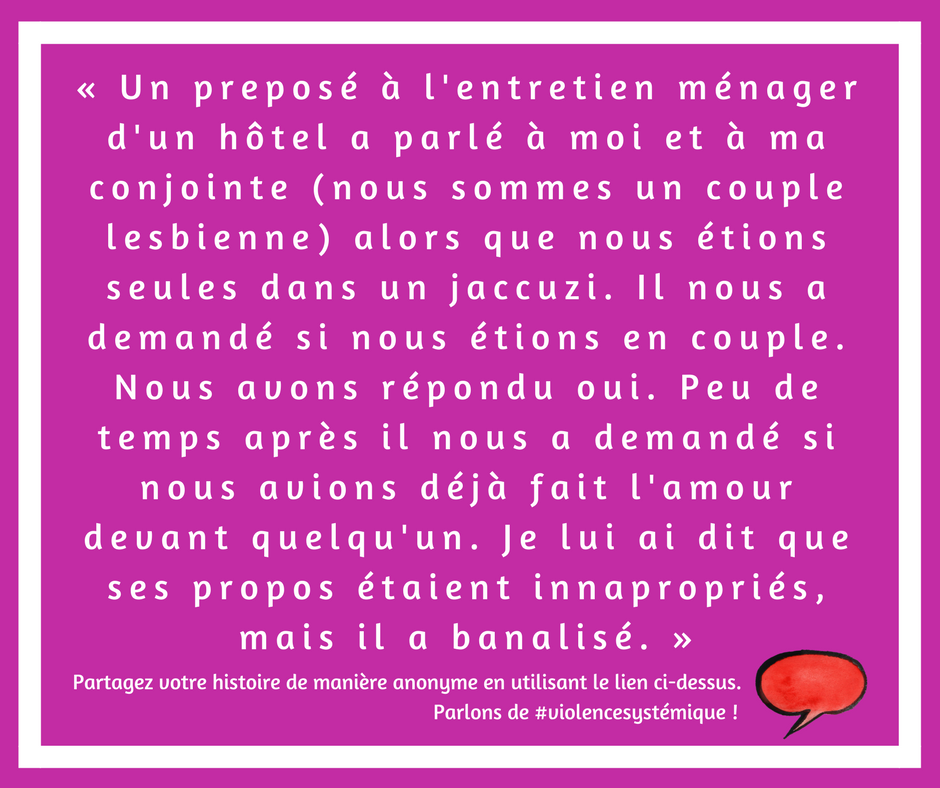 Un preposé à l'entretien ménager d'un hôtel a parlé à moi et à ma conjointe (nous sommes un couple lesbienne) alors que nous étions seules dans un jaccuzi. Il nous a demandé si nous étions en couple. Nous avons répondu oui. Peu de temps après il nous a demandé si nous avions déjà fait l'amour devant quelqu'un. Je lui ai dit que ses propos étaient innapropriés, mais il a banalisé.

Anaya